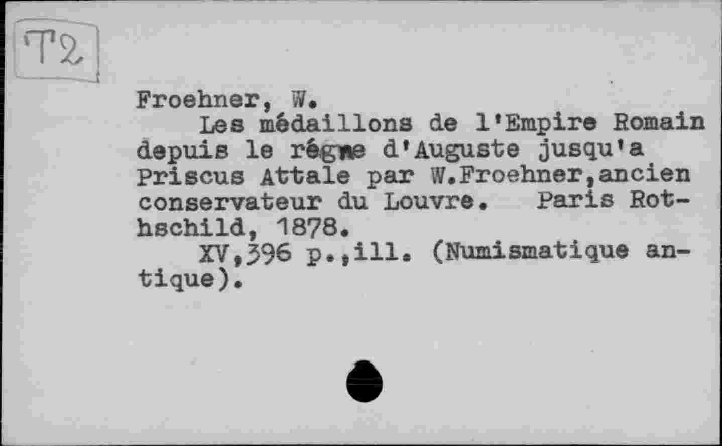 ﻿Froehner, W.
Les médaillons de 1*Empire Romain depuis le régme d’Auguste jusqu’à Priscus Attale par W.Froehner,ancien conservateur du Louvre. Paris Rothschild, 1878.
XV,396 p.,ill. (Numismatique antique).